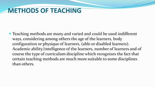 METHODS OF TEACHING
 Teaching methods are many and varied and could be used indifferent
ways, considering among others the age of the learners, body
configuration or physique of learners, (able or disabled learners).
Academic ability/intelligence of the learners, number of learners and of
course the type of curriculum discipline which recognizes the fact that
certain teaching methods are much more suitable to some disciplines
than others.
 