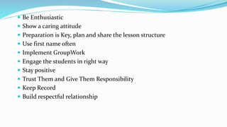  Be Enthusiastic
 Show a caring attitude
 Preparation is Key, plan and share the lesson structure
 Use first name often
 Implement GroupWork
 Engage the students in right way
 Stay positive
 Trust Them and Give Them Responsibility
 Keep Record
 Build respectful relationship
 