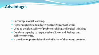 Advantages
 Encourages social learning.
 Higher cognitive and affective objectives are achieved.
 Used to develop ability of problem solving and logical thinking.
 Develops capacity to respect others ’ideas and feelings and
ability to tolerate.
 It provides opportunities of assimilation of theme and content.
 