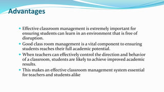 Advantages
 Effective classroom management is extremely important for
ensuring students can learn in an environment that is free of
disruption.
 Good class room management is a vital component to ensuring
students reaches their full academic potential.
 When teachers can effectively control the direction and behavior
of a classroom, students are likely to achieve improved academic
results.
 This makes an effective classroom management system essential
for teachers and students alike
 