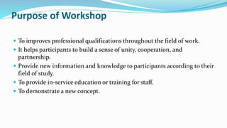 Purpose of Workshop
 To improves professional qualifications throughout the field of work.
 It helps participants to build a sense of unity, cooperation, and
partnership.
 Provide new information and knowledge to participants according to their
field of study.
 To provide in-service education or training for staff.
 To demonstrate a new concept.
 
