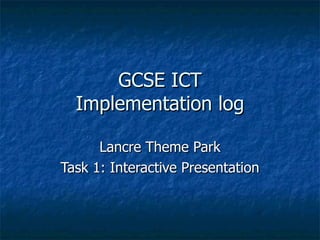 GCSE ICT Implementation log Lancre Theme Park Task 1: Interactive Presentation 