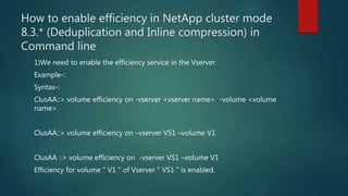 How to enable efficiency in NetApp cluster mode
8.3.* (Deduplication and Inline compression) in
Command line
1)We need to enable the efficiency service in the Vserver.
Example-:
Syntax-:
ClusAA::> volume efficiency on -vserver <vserver name> -volume <volume
name>
ClusAA::> volume efficiency on –vserver VS1 –volume V1
ClusAA ::> volume efficiency on -vserver VS1 –volume V1
Efficiency for volume " V1 " of Vserver " VS1 " is enabled.
 