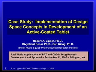 Case Study:  Implementation of Design Space Concepts in Development of an Active-Coated Tablet Robert A. Lipper, Ph.D., Divyakant Desai, Ph.D., San Kiang, Ph.D. Bristol-Myers Squibb Pharmaceutical Research Institute Real World Applications of PAT and QbD in Drug Process Development and Approval – September 11, 2006 – Arlington, VA 