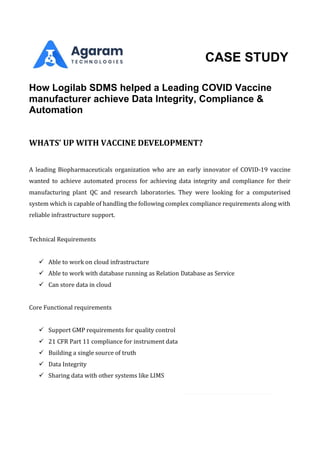CASE STUDY
How Logilab SDMS helped a Leading COVID Vaccine
manufacturer achieve Data Integrity, Compliance &
Automation
WHATS’ UP WITH VACCINE DEVELOPMENT?
A leading Biopharmaceuticals organization who are an early innovator of COVID-19 vaccine
wanted to achieve automated process for achieving data integrity and compliance for their
manufacturing plant QC and research laboratories. They were looking for a computerised
system which is capable of handling the following complex compliance requirements along with
reliable infrastructure support.
Technical Requirements
✓ Able to work on cloud infrastructure
✓ Able to work with database running as Relation Database as Service
✓ Can store data in cloud
Core Functional requirements
✓ Support GMP requirements for quality control
✓ 21 CFR Part 11 compliance for instrument data
✓ Building a single source of truth
✓ Data Integrity
✓ Sharing data with other systems like LIMS
 