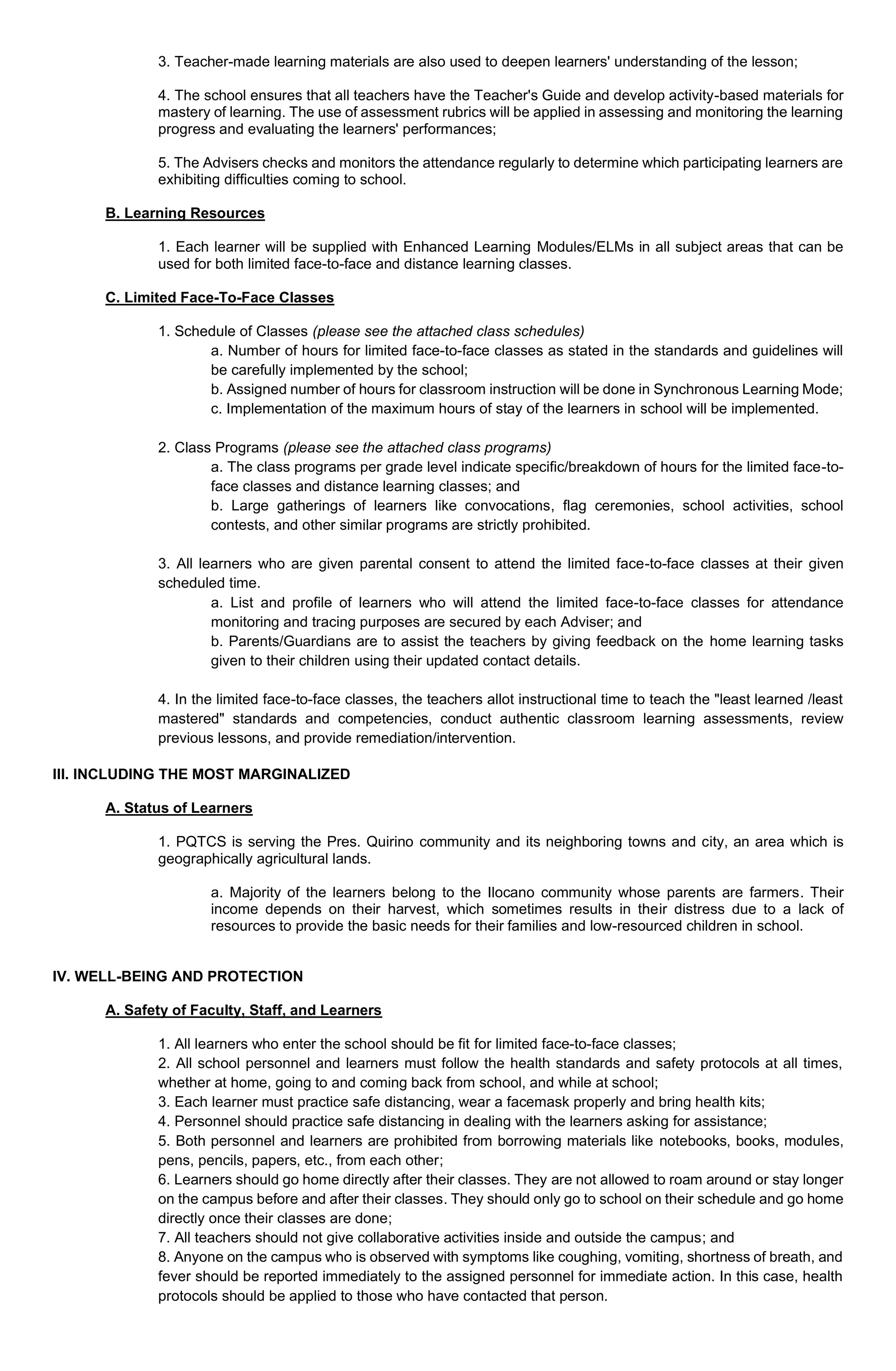 3. Teacher-made learning materials are also used to deepen learners' understanding of the lesson;
4. The school ensures that all teachers have the Teacher's Guide and develop activity-based materials for
mastery of learning. The use of assessment rubrics will be applied in assessing and monitoring the learning
progress and evaluating the learners' performances;
5. The Advisers checks and monitors the attendance regularly to determine which participating learners are
exhibiting difficulties coming to school.
B. Learning Resources
1. Each learner will be supplied with Enhanced Learning Modules/ELMs in all subject areas that can be
used for both limited face-to-face and distance learning classes.
C. Limited Face-To-Face Classes
1. Schedule of Classes (please see the attached class schedules)
a. Number of hours for limited face-to-face classes as stated in the standards and guidelines will
be carefully implemented by the school;
b. Assigned number of hours for classroom instruction will be done in Synchronous Learning Mode;
c. Implementation of the maximum hours of stay of the learners in school will be implemented.
2. Class Programs (please see the attached class programs)
a. The class programs per grade level indicate specific/breakdown of hours for the limited face-to-
face classes and distance learning classes; and
b. Large gatherings of learners like convocations, flag ceremonies, school activities, school
contests, and other similar programs are strictly prohibited.
3. All learners who are given parental consent to attend the limited face-to-face classes at their given
scheduled time.
a. List and profile of learners who will attend the limited face-to-face classes for attendance
monitoring and tracing purposes are secured by each Adviser; and
b. Parents/Guardians are to assist the teachers by giving feedback on the home learning tasks
given to their children using their updated contact details.
4. In the limited face-to-face classes, the teachers allot instructional time to teach the "least learned /least
mastered" standards and competencies, conduct authentic classroom learning assessments, review
previous lessons, and provide remediation/intervention.
III. INCLUDING THE MOST MARGINALIZED
A. Status of Learners
1. PQTCS is serving the Pres. Quirino community and its neighboring towns and city, an area which is
geographically agricultural lands.
a. Majority of the learners belong to the Ilocano community whose parents are farmers. Their
income depends on their harvest, which sometimes results in their distress due to a lack of
resources to provide the basic needs for their families and low-resourced children in school.
IV. WELL-BEING AND PROTECTION
A. Safety of Faculty, Staff, and Learners
1. All learners who enter the school should be fit for limited face-to-face classes;
2. All school personnel and learners must follow the health standards and safety protocols at all times,
whether at home, going to and coming back from school, and while at school;
3. Each learner must practice safe distancing, wear a facemask properly and bring health kits;
4. Personnel should practice safe distancing in dealing with the learners asking for assistance;
5. Both personnel and learners are prohibited from borrowing materials like notebooks, books, modules,
pens, pencils, papers, etc., from each other;
6. Learners should go home directly after their classes. They are not allowed to roam around or stay longer
on the campus before and after their classes. They should only go to school on their schedule and go home
directly once their classes are done;
7. All teachers should not give collaborative activities inside and outside the campus; and
8. Anyone on the campus who is observed with symptoms like coughing, vomiting, shortness of breath, and
fever should be reported immediately to the assigned personnel for immediate action. In this case, health
protocols should be applied to those who have contacted that person.
 