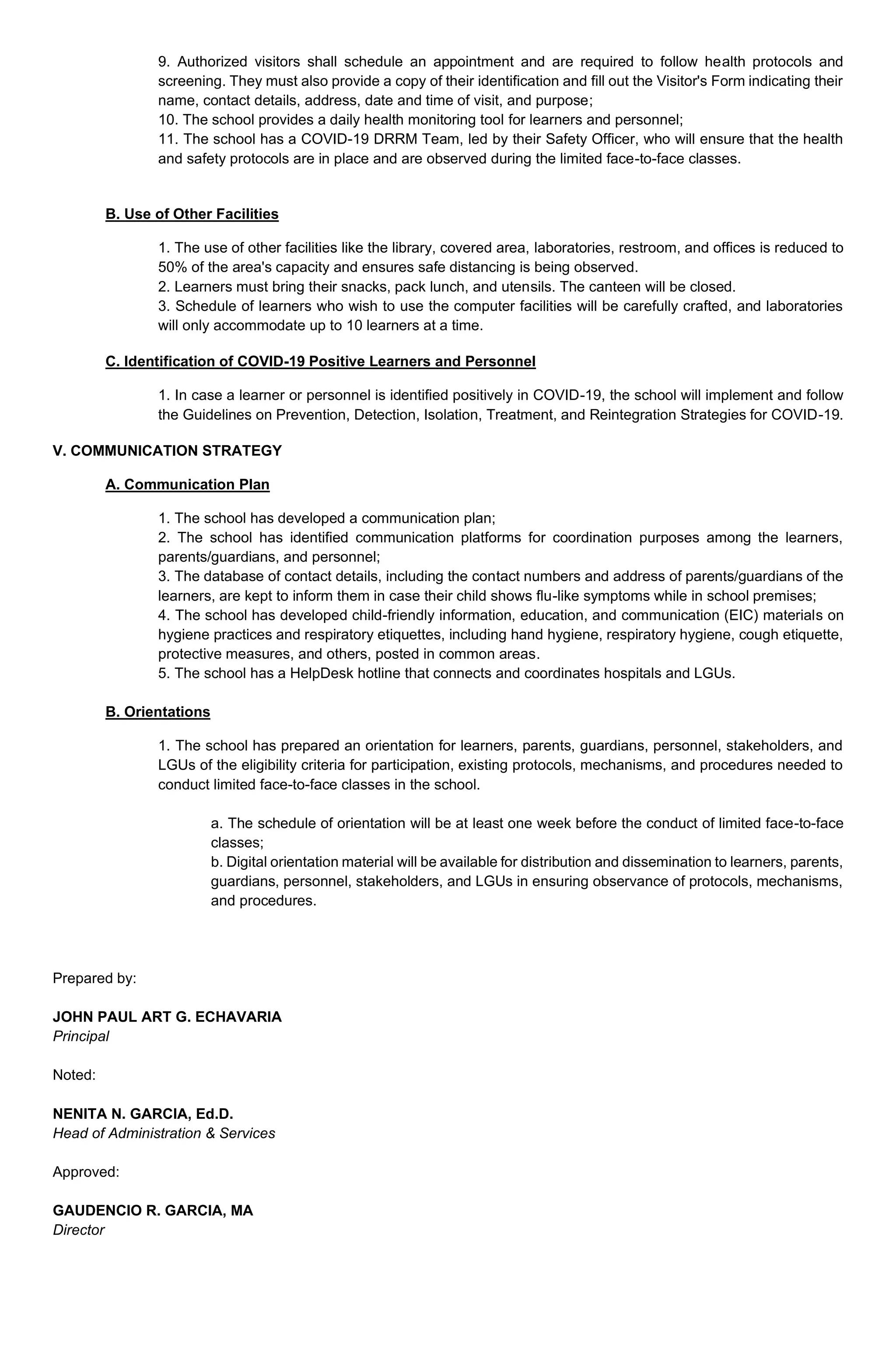 9. Authorized visitors shall schedule an appointment and are required to follow health protocols and
screening. They must also provide a copy of their identification and fill out the Visitor's Form indicating their
name, contact details, address, date and time of visit, and purpose;
10. The school provides a daily health monitoring tool for learners and personnel;
11. The school has a COVID-19 DRRM Team, led by their Safety Officer, who will ensure that the health
and safety protocols are in place and are observed during the limited face-to-face classes.
B. Use of Other Facilities
1. The use of other facilities like the library, covered area, laboratories, restroom, and offices is reduced to
50% of the area's capacity and ensures safe distancing is being observed.
2. Learners must bring their snacks, pack lunch, and utensils. The canteen will be closed.
3. Schedule of learners who wish to use the computer facilities will be carefully crafted, and laboratories
will only accommodate up to 10 learners at a time.
C. Identification of COVID-19 Positive Learners and Personnel
1. In case a learner or personnel is identified positively in COVID-19, the school will implement and follow
the Guidelines on Prevention, Detection, Isolation, Treatment, and Reintegration Strategies for COVID-19.
V. COMMUNICATION STRATEGY
A. Communication Plan
1. The school has developed a communication plan;
2. The school has identified communication platforms for coordination purposes among the learners,
parents/guardians, and personnel;
3. The database of contact details, including the contact numbers and address of parents/guardians of the
learners, are kept to inform them in case their child shows flu-like symptoms while in school premises;
4. The school has developed child-friendly information, education, and communication (EIC) materials on
hygiene practices and respiratory etiquettes, including hand hygiene, respiratory hygiene, cough etiquette,
protective measures, and others, posted in common areas.
5. The school has a HelpDesk hotline that connects and coordinates hospitals and LGUs.
B. Orientations
1. The school has prepared an orientation for learners, parents, guardians, personnel, stakeholders, and
LGUs of the eligibility criteria for participation, existing protocols, mechanisms, and procedures needed to
conduct limited face-to-face classes in the school.
a. The schedule of orientation will be at least one week before the conduct of limited face-to-face
classes;
b. Digital orientation material will be available for distribution and dissemination to learners, parents,
guardians, personnel, stakeholders, and LGUs in ensuring observance of protocols, mechanisms,
and procedures.
Prepared by:
JOHN PAUL ART G. ECHAVARIA
Principal
Noted:
NENITA N. GARCIA, Ed.D.
Head of Administration & Services
Approved:
GAUDENCIO R. GARCIA, MA
Director
 