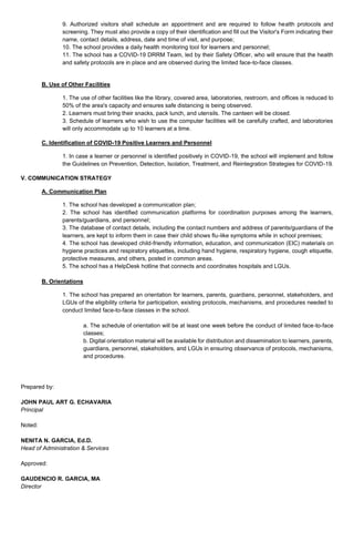 9. Authorized visitors shall schedule an appointment and are required to follow health protocols and
screening. They must also provide a copy of their identification and fill out the Visitor's Form indicating their
name, contact details, address, date and time of visit, and purpose;
10. The school provides a daily health monitoring tool for learners and personnel;
11. The school has a COVID-19 DRRM Team, led by their Safety Officer, who will ensure that the health
and safety protocols are in place and are observed during the limited face-to-face classes.
B. Use of Other Facilities
1. The use of other facilities like the library, covered area, laboratories, restroom, and offices is reduced to
50% of the area's capacity and ensures safe distancing is being observed.
2. Learners must bring their snacks, pack lunch, and utensils. The canteen will be closed.
3. Schedule of learners who wish to use the computer facilities will be carefully crafted, and laboratories
will only accommodate up to 10 learners at a time.
C. Identification of COVID-19 Positive Learners and Personnel
1. In case a learner or personnel is identified positively in COVID-19, the school will implement and follow
the Guidelines on Prevention, Detection, Isolation, Treatment, and Reintegration Strategies for COVID-19.
V. COMMUNICATION STRATEGY
A. Communication Plan
1. The school has developed a communication plan;
2. The school has identified communication platforms for coordination purposes among the learners,
parents/guardians, and personnel;
3. The database of contact details, including the contact numbers and address of parents/guardians of the
learners, are kept to inform them in case their child shows flu-like symptoms while in school premises;
4. The school has developed child-friendly information, education, and communication (EIC) materials on
hygiene practices and respiratory etiquettes, including hand hygiene, respiratory hygiene, cough etiquette,
protective measures, and others, posted in common areas.
5. The school has a HelpDesk hotline that connects and coordinates hospitals and LGUs.
B. Orientations
1. The school has prepared an orientation for learners, parents, guardians, personnel, stakeholders, and
LGUs of the eligibility criteria for participation, existing protocols, mechanisms, and procedures needed to
conduct limited face-to-face classes in the school.
a. The schedule of orientation will be at least one week before the conduct of limited face-to-face
classes;
b. Digital orientation material will be available for distribution and dissemination to learners, parents,
guardians, personnel, stakeholders, and LGUs in ensuring observance of protocols, mechanisms,
and procedures.
Prepared by:
JOHN PAUL ART G. ECHAVARIA
Principal
Noted:
NENITA N. GARCIA, Ed.D.
Head of Administration & Services
Approved:
GAUDENCIO R. GARCIA, MA
Director
 