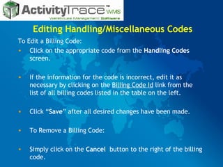 Editing Handling/Miscellaneous Codes To Edit a Billing Code: Click on the appropriate code from the  Handling Codes  screen. If the information for the code is incorrect, edit it as necessary by clicking on the  Billing Code Id  link from the list of all billing codes listed in the table on the left. Click “ Save ” after all desired changes have been made. To Remove a Billing Code: Simply click on the  Cancel  button to the right of the billing code. 