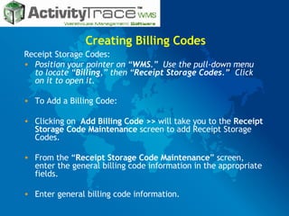 Creating Billing Codes Receipt Storage Codes: Position your pointer on “ WMS .”  Use the pull-down menu to locate “ Billing ,” then “ Receipt Storage Codes.”   Click on it to open it. To Add a Billing Code: Clicking on  Add Billing Code >>  will take you to the  Receipt Storage Code Maintenance  screen to add Receipt Storage Codes. From the “ Receipt Storage Code Maintenance ” screen, enter the general billing code information in the appropriate fields.  Enter general billing code information. 