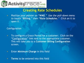 Creating Rate Schedules Position your pointer on “ WMS .”  Use the pull-down menu to locate “ Billing ,” then  “Rate Schedules .”  Click on it to open it. Configuration To configure a Grace Period for a customer:  Click on the “ Configuration ” link next to the appropriate customer.  This will take you to a  Customer Billing Configuration  screen. Enter  Minimum Charge  in this field Terms  to be entered into this field 