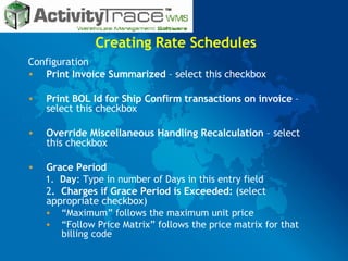 Creating Rate Schedules Configuration Print Invoice Summarized  – select this checkbox Print BOL Id for Ship Confirm transactions on invoice  –select this checkbox Override Miscellaneous Handling Recalculation  – select this checkbox Grace Period 1.  Day : Type in number of Days in this entry field 2 .  Charges if Grace Period is Exceeded:  (select appropriate checkbox) “ Maximum” follows the maximum unit price “ Follow Price Matrix” follows the price matrix for that billing code 