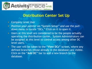 Distribution Center Set Up Company Level User  Position your pointer on “System Setup” and use the pull-down menu to locate “DCs.” Click on it to open it. Users at this level are considered to be the people actually operating the distribution center.  System Administrators can be assigned at this level to control access among other DC level users.  The user will be taken to the “ View DCs”  screen, where any defined branches (those already in the database) are visible.  Click on the “ Add DC ” bar to add a new branch to the database. 