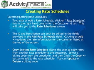 Creating Rate Schedules Creating/Editing Rate Schedules To create or edit a Rate Schedule, click on “ Rate Schedule”  link in the right hand column for the Customer Id list.  This will take you to the  Rate Schedules  screen The ID and Description can both be edited in the fields provided in the  Add Rate Schedule  field.  Clicking on  Add >>  updates the rate information for the customer listed at the top of the screen. Copy Existing Rate Schedule  allows the user to copy rates from another rate schedule to this customer.  Select a billing code from the dropdown, and then Click the  Copy >>  button to add to the rate schedule.  You can  Update  or  Delete  a billing code 