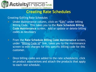 Creating Rate Schedules Creating/Editing Rate Schedules  Under Maintenance column, click on “ Edit”  under billing Billing Code.  This takes you to the  Rate Schedule Billing Code Maintenance  screen.  Add or update or delete billing codes as necessary From the  Rate Schedule Billing Code Maintenance  screen, under “ Billing Code Id ” link, takes you to the maintenance screen to edit charges for this specific billing code for this customer.  Once billing codes are added to the rate schedule(s), click on product associations and attach the products that apply to each rate schedule. 