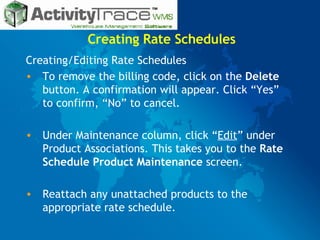 Creating Rate Schedules Creating/Editing Rate Schedules  To remove the billing code, click on the  Delete  button. A confirmation will appear. Click “Yes” to confirm, “No” to cancel. Under Maintenance column, click “ Edit ” under Product Associations. This takes you to the  Rate Schedule Product Maintenance  screen. Reattach any unattached products to the appropriate rate schedule. 