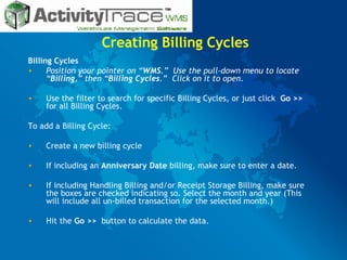 Creating Billing Cycles Billing Cycles  Position your pointer on “ WMS .”  Use the pull-down menu to locate “ Billing ,” then “ Billing Cycles .”  Click on it to open. Use the filter to search for specific Billing Cycles, or just click  Go >>   for all Billing Cycles. To add a Billing Cycle: Create a new billing cycle If including an  Anniversary Date  billing, make sure to enter a date. If including Handling Billing and/or Receipt Storage Billing, make sure the boxes are checked indicating so. Select the month and year (This will include all un-billed transaction for the selected month.) Hit the  Go >>   button to calculate the data. 