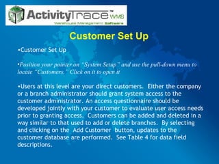 Customer Set Up Customer Set Up Position your pointer on “System Setup” and use the pull-down menu to locate “Customers.” Click on it to open it   Users at this level are your direct customers.  Either the company or a branch administrator should grant system access to the customer administrator. An access questionnaire should be developed jointly with your customer to evaluate user access needs prior to granting access.  Customers can be added and deleted in a way similar to that used to add or delete branches.  By selecting and clicking on the  Add Customer  button, updates to the customer database are performed.  See Table 4 for data field descriptions. 