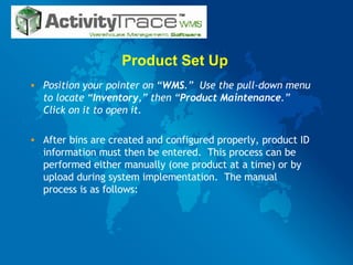 Product Set Up  Position your pointer on “ WMS .”  Use the pull-down menu to locate “ Inventory ,” then “ Product   Maintenance .”  Click on it to open it. After bins are created and configured properly, product ID information must then be entered.  This process can be performed either manually (one product at a time) or by upload during system implementation.  The manual process is as follows: 