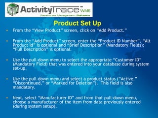 Product Set Up  From the “View Product” screen, click on “Add Product.” From the “Add Product” screen, enter the “Product ID Number”, “Alt Product Id” is optional and “Brief Description” (Mandatory Fields); “Full Description” is optional. Use the pull-down menu to select the appropriate “Customer ID” (Mandatory Field) that was entered into your database during system set-up.  Use the pull-down menu and select a product status (“Active,” “Discontinued,” or “Marked for Deletion”).  This field is also mandatory. Next, select “Manufacturer ID” and from that pull-down menu, choose a manufacturer of the item from data previously entered (during system setup). 
