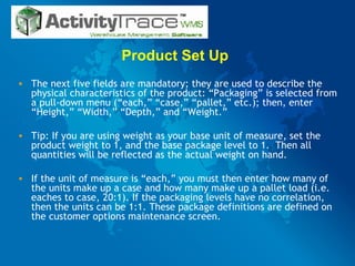Product Set Up  The next five fields are mandatory; they are used to describe the physical characteristics of the product: “Packaging” is selected from a pull-down menu (“each,” “case,” “pallet,” etc.); then, enter “Height,” “Width,” “Depth,” and “Weight.” Tip: If you are using weight as your base unit of measure, set the product weight to 1, and the base package level to 1.  Then all quantities will be reflected as the actual weight on hand. If the unit of measure is “each,” you must then enter how many of the units make up a case and how many make up a pallet load (i.e. eaches to case, 20:1). If the packaging levels have no correlation, then the units can be 1:1. These package definitions are defined on the customer options maintenance screen. 