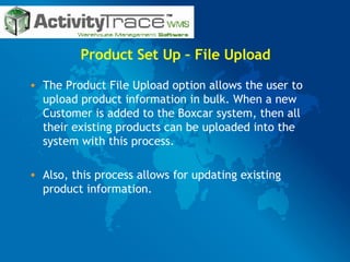 Product Set Up – File Upload The Product File Upload option allows the user to upload product information in bulk. When a new Customer is added to the Boxcar system, then all their existing products can be uploaded into the system with this process.  Also, this process allows for updating existing product information.  
