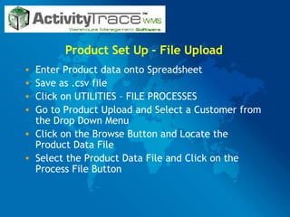 Product Set Up – File Upload Enter Product data onto Spreadsheet Save as .csv file Click on UTILITIES – FILE PROCESSES Go to Product Upload and Select a Customer from the Drop Down Menu Click on the Browse Button and Locate the Product Data File Select the Product Data File and Click on the Process File Button 
