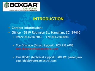INTRODUCTION Contact Information: Office – 5819 Robinson St, Hanahan, SC  29410 Phone 843.278.8033 Fax 843.278.8034 Tom Shannon (Direct Support)– 803.233.6798  [email_address] Paul Biddle (technical support)- AOL IM: paulonjava paul.biddle@boxcarcentral.com 