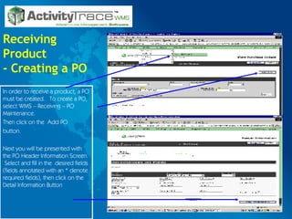 Receiving Product - Creating a PO In order to receive a product, a PO must be created.  To create a PO, select WMS – Receiving – PO Maintenance. Then click on the  Add PO button. Next you will be presented with the PO Header Information Screen.  Select and fill in the  desired fields (fields annotated with an * denote required fields), then click on the Detail Information Button 