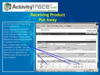Receiving Product Put Away You are now ready to put away the received items.  Upon selecting the Confirm Put button, the system will direct you to the Putaway Detail Screen.  The detail information on this screen displays the assigned put away Bin Id, quantity and user. Each of these fields can be overridden or edited.  The drop down box on the user ID field allows for the assignment of different users for each put line item if desired. 