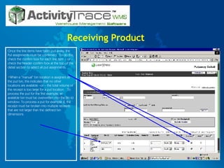 Receiving Product Once the line items have been put away, the Put assignments must be confirmed.  To do this, check the confirm box for each line item – or – check the header confirm box at the top of the detail section to select all put assignments.  When a “manual” bin location is assigned as the put bin, this indicates that no other locations are available –or – the total volume of the receipt is too large for a put location.  To process the put for the first example, an available bin must be overwritten into the Bin Id window. To process a put for example 2, the receipt must be broken into multiple receipts that are not larger than the defined bin dimensions. 