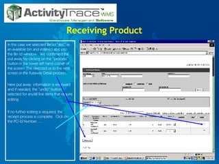 Receiving Product In this case we selected Bin Id “abc” as an available bin and entered abc into the Bin Id window.  We confirmed the put away by clicking on the “process” button in the lower left hand corner of the screen. This directed us to the next screen in the Putaway Detail process. Here put away  information is reviewed and if needed, the “undo” button selected for any/all line items that require editing.   If no further editing is required, the receipt process is complete.  Click on the PO Id Number….. 
