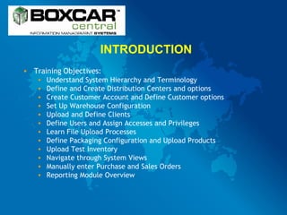 INTRODUCTION Training Objectives: Understand System Hierarchy and Terminology Define and Create Distribution Centers and options Create Customer Account and Define Customer options Set Up Warehouse Configuration Upload and Define Clients Define Users and Assign Accesses and Privileges Learn File Upload Processes Define Packaging Configuration and Upload Products Upload Test Inventory Navigate through System Views Manually enter Purchase and Sales Orders Reporting Module Overview 