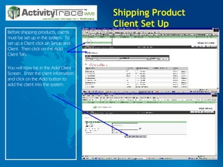 Shipping Product Client Set Up Before shipping products, clients must be set up in the system.  To set up a Client click on Setup and Client.  Then click on the Add Client Tab.  You will now be in the Add Client Screen.  Enter the client information and click on the Add button to add the client into the system. 