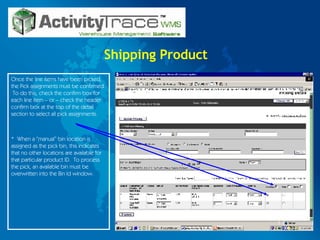 Shipping Product Once the line items have been picked, the Pick assignments must be confirmed.  To do this, check the confirm box for each line item – or – check the header confirm box at the top of the detail section to select all pick assignments.  *  When a “manual” bin location is assigned as the pick bin, this indicates that no other locations are available for that particular product ID.  To process the pick, an available bin must be overwritten into the Bin Id window. 