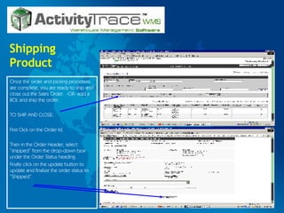 Shipping Product Once the order and picking processes are complete, you are ready to ship and close out the Sales Order.  -OR- add a BOL and ship the order. TO SHIP AND CLOSE: First Click on the Order Id. Then in the Order Header, select “shipped” from the drop-down box under the Order Status heading. Finally click on the update button to update and finalize the order status to “Shipped”. 