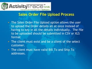 Sales Order File Upload Process The Sales Order File Upload option allows the user to upload the Order details all at once instead of having to key in all the details individually.  The file to be uploaded should be submitted in CSV or XLS format  The client must exist and be a client of the select customer.  The client must have valid Bill To and Ship To addresses.  
