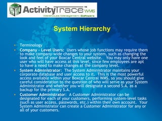 System Hierarchy Terminology Company – Level Users:   Users whose job functions may require them to make company-wide changes to your system, such as changing the look and feel of your Boxcar Central website.  You may only have one user who will have access at this level, since few employees are apt to have a need to make changes at the company level.  System Administrator :  The System Administrator maintains your corporate database and user access to it.  This is the most powerful access available within your Boxcar Central WMS, so you should give careful consideration to the question of who will serve as your System Administrator and whether you will designate a second S.A. as a backup for the primary S.A.  Customer Administrator :  A Customer Administrator can be designated for each of your customers, performing system-level tasks (such as user access, passwords, etc.) within their own account.  Your System Administrator can create a Customer Administrator for any or all of your customers.  