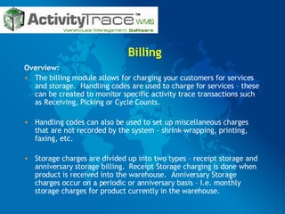 Billing Overview: The billing module allows for charging your customers for services and storage.  Handling codes are used to charge for services – these can be created to monitor specific activity trace transactions such as Receiving, Picking or Cycle Counts.  Handling codes can also be used to set up miscellaneous charges that are not recorded by the system – shrink-wrapping, printing, faxing, etc.  Storage charges are divided up into two types – receipt storage and anniversary storage billing.  Receipt Storage charging is done when product is received into the warehouse.  Anniversary Storage charges occur on a periodic or anniversary basis – I.e. monthly storage charges for product currently in the warehouse. 