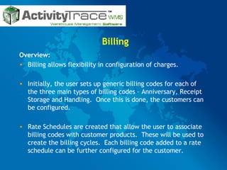 Billing Overview: Billing allows flexibility in configuration of charges.  Initially, the user sets up generic billing codes for each of the three main types of billing codes – Anniversary, Receipt Storage and Handling.  Once this is done, the customers can be configured.  Rate Schedules are created that allow the user to associate billing codes with customer products.  These will be used to create the billing cycles.  Each billing code added to a rate schedule can be further configured for the customer.  