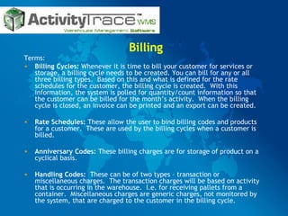 Billing Terms: Billing Cycles:  Whenever it is time to bill your customer for services or storage, a billing cycle needs to be created. You can bill for any or all three billing types.  Based on this and what is defined for the rate schedules for the customer, the billing cycle is created.  With this information, the system is polled for quantity/count information so that the customer can be billed for the month’s activity.  When the billing cycle is closed, an invoice can be printed and an export can be created. Rate Schedules:  These allow the user to bind billing codes and products for a customer.  These are used by the billing cycles when a customer is billed. Anniversary Codes:  These billing charges are for storage of product on a cyclical basis. Handling Codes:   These can be of two types – transaction or miscellaneous charges.  The transaction charges will be based on activity that is occurring in the warehouse.  I.e. for receiving pallets from a container.  Miscellaneous charges are generic charges, not monitored by the system, that are charged to the customer in the billing cycle. 