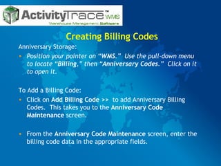 Creating Billing Codes Anniversary Storage: Position your pointer on “ WMS .”  Use the pull-down menu to locate “ Billing ,” then “ Anniversary Codes .”  Click on it to open it. To Add a Billing Code: Click on  Add Billing Code >>   to add Anniversary Billing Codes.  This takes you to the  Anniversary Code Maintenance  screen. From the  Anniversary Code Maintenance  screen, enter the billing code data in the appropriate fields.  