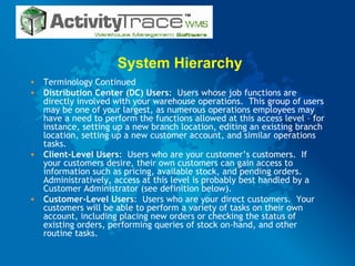 System Hierarchy Terminology Continued Distribution Center (DC) Users :  Users whose job functions are directly involved with your warehouse operations.  This group of users may be one of your largest, as numerous operations employees may have a need to perform the functions allowed at this access level – for instance, setting up a new branch location, editing an existing branch location, setting up a new customer account, and similar operations tasks. Client-Level Users :  Users who are your customer’s customers.  If your customers desire, their own customers can gain access to information such as pricing, available stock, and pending orders.  Administratively, access at this level is probably best handled by a Customer Administrator (see definition below). Customer-Level Users :  Users who are your direct customers.  Your customers will be able to perform a variety of tasks on their own account, including placing new orders or checking the status of existing orders, performing queries of stock on-hand, and other routine tasks. 