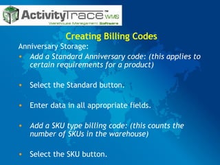 Creating Billing Codes Anniversary Storage: Add a Standard Anniversary code: (this applies to certain requirements for a product) Select the Standard button. Enter data in all appropriate fields. Add a SKU type billing code: (this counts the number of SKUs in the warehouse) Select the SKU button. 