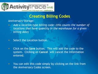Creating Billing Codes Anniversary Storage: Add a location type billing code: (this counts the number of locations that have quantity in the warehouse for a given billing date) Select the Location button. Click on the  Save  button.  This will add the code to the system.  Clicking on  Cancel  will cancel the information entered. You can edit this code simply by clicking on the link from the Anniversary Codes screen. 