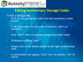 Editing Anniversary Storage Codes To Edit a Billing Code: Click on the appropriate code from the Anniversary Codes screen. If the information for the code is incorrect, edit it as necessary. Click “Save” after all desired changes have been made. To Remove a Billing Code: Simply click on the Delete button to the right of the billing code. A confirmation will appear. Click “Yes” to confirm, “No” to cancel. 