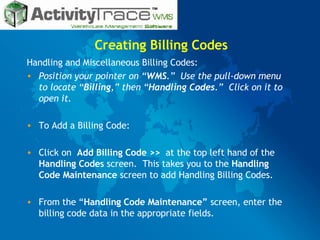 Creating Billing Codes Handling and Miscellaneous Billing Codes: Position your pointer on “ WMS .”  Use the pull-down menu to locate “ Billing ,” then “ Handling Codes .”  Click on it to open it. To Add a Billing Code: Click on  Add Billing Code >>   at the top left hand of the  Handling Codes  screen.  This takes you to the  Handling Code Maintenance  screen to add Handling Billing Codes. From the “ Handling Code Maintenance”  screen, enter the billing code data in the appropriate fields.  