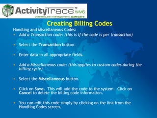 Creating Billing Codes Handling and Miscellaneous Codes: Add a Transaction code: (this is if the code is per transaction) Select the  Transaction  button. Enter data in all appropriate fields. Add a Miscellaneous code: (this applies to custom codes during the billing cycle) Select the  Miscellaneous  button. Click on  Save.   This will add the code to the system.  Click on  Cancel  to delete the billing code information. You can edit this code simply by clicking on the link from the Handling Codes screen. 