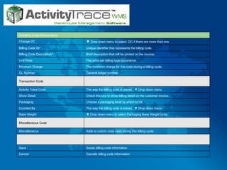 Cancels billing code information Cancel  Saves billing code information Save Adds a custom code used during this billing cycle. Miscellaneous Miscellaneous Code ▼  Drop down menu to select Packaging Base Weight Units Base Weight The way the billing code is traced.  ▼ Drop down menu Counted By Choose a packaging level by which to bill. Packaging Check this box to show billing detail on the customer invoice. Show Detail The way the billing code is traced.  ▼ Drop down menu Activity Trace Code Transaction Code General ledger number. GL Number The minimum charge for this code during a billing cycle. Minimum Charge The price per billing type occurrence. Unit Price Brief description that will be printed on the invoice. Billing Code Description* Unique identifier that represents the billing code. Billing Code ID* ▼  Drop down menu to select  DC if there are more than one Change DC Handling Code Maintenance 