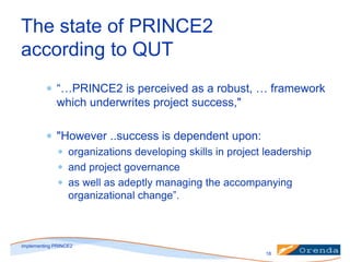 The state of PRINCE2
according to QUT
“…PRINCE2 is perceived as a robust, … framework
which underwrites project success,"

"However ..success is dependent upon:
organizations developing skills in project leadership
and project governance
as well as adeptly managing the accompanying
organizational change”.

implementing PRINCE2
18

 